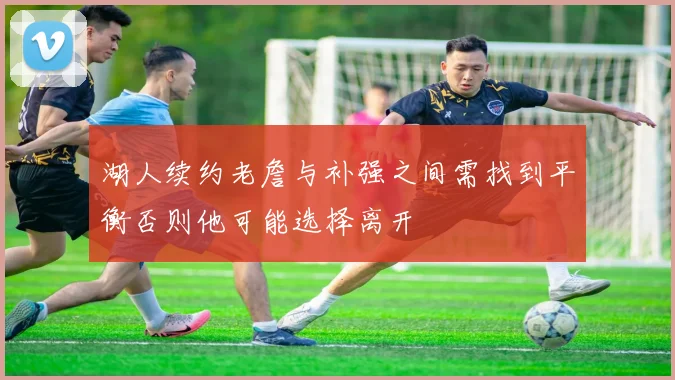 湖人续约老詹与补强之间需找到平衡否则他可能选择离开