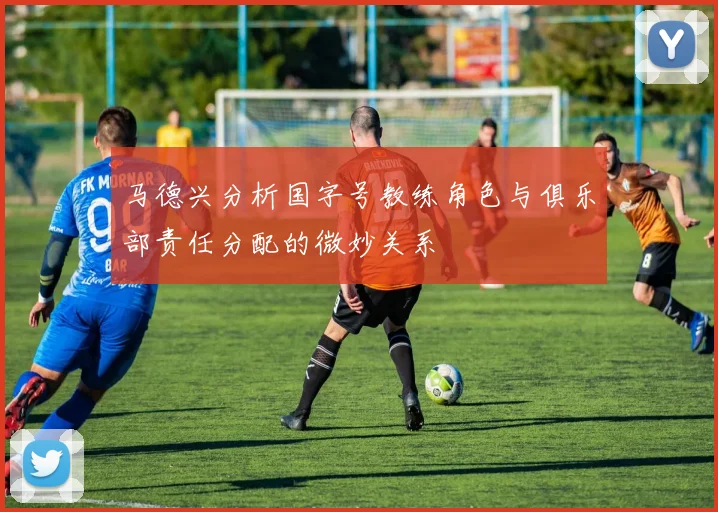 马德兴分析国字号教练角色与俱乐部责任分配的微妙关系