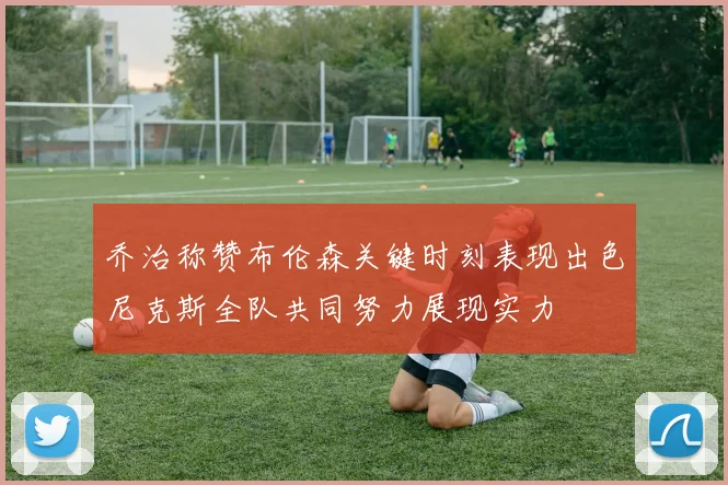 乔治称赞布伦森关键时刻表现出色尼克斯全队共同努力展现实力