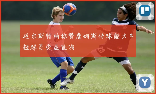 迈尔斯特纳称赞詹姆斯传球能力年轻球员受益匪浅